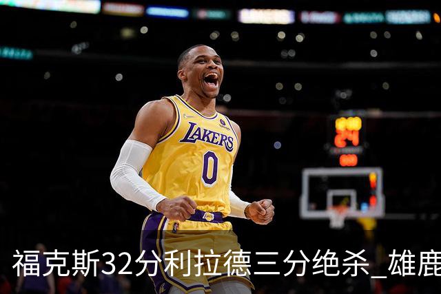 福克斯32分利拉德三分绝杀 雄鹿加时险胜国王